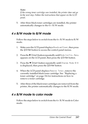 Page 287Using the Control Panel287
7
7
7
7
7
7
7
7
7
7
7
7
Note:
If the wrong toner cartridge was installed, the printer does not go 
to the next step. Follow the instructions that appear on the LCD 
panel.
5. After three black toner cartridges are installed, the printer 
automatically changes to the 4 × B/W mode.
4 x B/W mode to B/W mode
Follow the steps below to switch from the 4 × B/W mode to B/W 
mode.
1. Make sure the LCD panel displays Ready or Sleep, then press 
the Enter button to access the control...