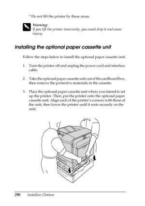 Page 290290Installing Options* Do not lift the printer by these areas.
w
Warning:
If you lift the printer incorrectly, you could drop it and cause 
injury.
Installing the optional paper cassette unit
Follow the steps below to install the optional paper cassette unit.
1. Turn the printer off and unplug the power cord and interface 
cable.
2. Take the optional paper cassette unit out of the cardboard box, 
then remove the protective materials in the cassette.
3. Place the optional paper cassette unit where you...