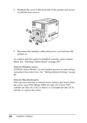 Page 306306Installing Options 6. Reattach the cover to the back side of the printer and secure 
it with the four screws.
7. Reconnect the interface cable and power cord and turn the 
printer on.
To confirm that the option is installed correctly, print a Status 
Sheet. See  Printing a Status Sheet on page 370.
Note for Windows users:
If EPSON Status Monitor 3 is not installed, you have to make settings 
manually in the printer driver. See  Making Optional Settings on page 
98.
Note for Macintosh users:
When you...