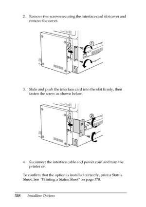 Page 308308Installing Options 2. Remove two screws securing the interface card slot cover and 
remove the cover.
3. Slide and push the interface card into the slot firmly, then 
fasten the screw as shown below.
4. Reconnect the interface cable and power cord and turn the 
printer on.
To confirm that the option is installed correctly, print a Status 
Sheet. See  Printing a Status Sheet on page 370.
 