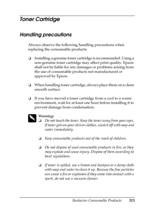 Page 315Replacing Consumable Products315
9
9
9
9
9
9
9
9
9
9
9
9
Toner Cartridge
Handling precautions
Always observe the following handling precautions when 
replacing the consumable products:
❏Installing a genuine toner cartridge is recommended. Using a 
non-genuine toner cartridge may affect print quality. Epson 
shall not be liable for any damages or problems arising from 
the use of consumable products not manufactured or 
approved by Epson.
❏When handling toner cartridge, always place them on a clean...