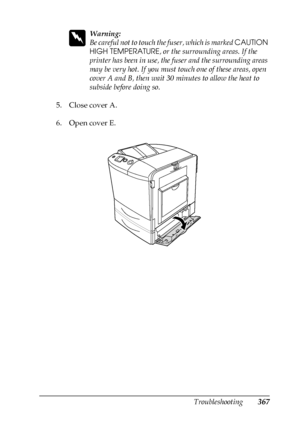 Page 367Troubleshooting367
11
11
11
11
11
11
11
11
11
11
11
11
w
Warning:
Be careful not to touch the fuser, which is marked CAUTION 
HIGH TEMPERATURE, or the surrounding areas. If the 
printer has been in use, the fuser and the surrounding areas 
may be very hot. If you must touch one of these areas, open 
cover A and B, then wait 30 minutes to allow the heat to 
subside before doing so.
5. Close cover A.
6. Open cover E.
 