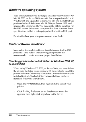 Page 386386Troubleshooting
Windows operating system
Your computer must be a model pre-installed with Windows XP, 
Me, 98, 2000, or Server 2003, a model that was pre-installed with 
Windows 98 and upgraded to Windows Me, or a model that was 
pre-installed with Windows Me, 98, 2000, or Server 2003, and 
upgraded to Windows XP. You may not be able to install or run 
the USB printer driver on a computer that does not meet these 
specifications or that is not equipped with a built-in USB port.
For details about your...