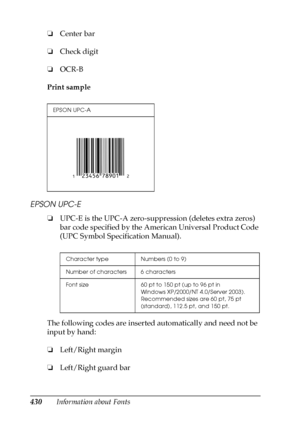 Page 430430Information about Fonts ❏Center bar
❏Check digit
❏OCR-B
Print sample
EPSON UPC-E
❏UPC-E is the UPC-A zero-suppression (deletes extra zeros) 
bar code specified by the American Universal Product Code 
(UPC Symbol Specification Manual).
The following codes are inserted automatically and need not be 
input by hand:
❏Left/Right margin
❏Left/Right guard bar
EPSON UPC-A
Character type Numbers (0 to 9)
Number of characters 6 characters
Font size 60 pt to 150 pt (up to 96 pt in 
Windows XP/2000/NT 4.0/Server...