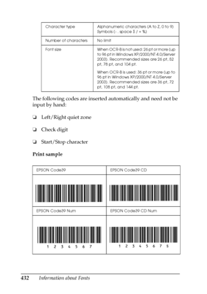 Page 432432Information about Fonts The following codes are inserted automatically and need not be 
input by hand:
❏Left/Right quiet zone
❏Check digit
❏Start/Stop character
Print sample
Character type Alphanumeric characters (A to Z, 0 to 9) 
Symbols (- . space $ / + %)
Number of characters No limit
F o n t   s i z e W h e n  O C R - B  i s  n o t  u s e d :  2 6  p t  o r  m o r e  ( u p  
to 96 pt in Windows XP/2000/NT 4.0/Server 
2003). Recommended sizes are 26 pt, 52 
pt, 78 pt, and 104 pt.
When OCR-B is...