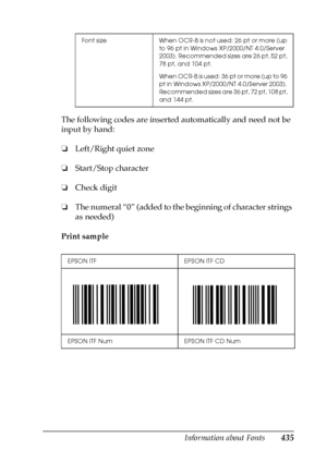 Page 435Information about Fonts435
C
C
C
C
C
C
C
C
C
C
C
C
The following codes are inserted automatically and need not be 
input by hand:
❏Left/Right quiet zone
❏Start/Stop character
❏Check digit
❏The numeral “0” (added to the beginning of character strings 
as needed)
Print sample
Font size When OCR-B is not used: 26 pt or more (up 
to 96 pt in Windows XP/2000/NT 4.0/Server 
2003). Recommended sizes are 26 pt, 52 pt, 
78 pt, and 104 pt.
When OCR-B is used: 36 pt or more (up to 96 
pt in Windows XP/2000/NT...