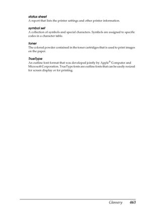 Page 463Glossary463
status sheet
A report that lists the printer settings and other printer information.
symbol set
A collection of symbols and special characters. Symbols are assigned to specific 
codes in a character table.
toner
The colored powder contained in the toner cartridges that is used to print images 
on the paper.
TrueType
An outline font format that was developed jointly by Apple® Computer and 
Microsoft Corporation. TrueType fonts are outline fonts that can be easily resized 
for screen display or...