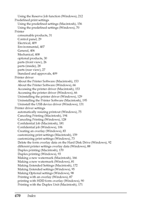 Page 470470Index
Using the Reserve Job function (Windows), 212
Predefined print settings
Using the predefined settings (Macintosh), 156
Using the predefined settings (Windows), 70
Printer
consumable products, 31
Control panel, 29
Electrical, 409
Environmental, 407
General, 406
Mechanical, 408
optional products, 30
parts (front view), 26
parts (inside), 28
parts (rear view), 27
Standard and approvals, 409
Printer driver
About the Printer Software (Macintosh), 153
About the Printer Software (Windows), 66
Accessing...