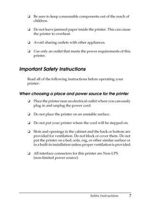 Page 7Safety Instructions7
❏Be sure to keep consumable components out of the reach of 
children.
❏Do not leave jammed paper inside the printer. This can cause 
the printer to overheat.
❏Avoid sharing outlets with other appliances.
❏Use only an outlet that meets the power requirements of this 
printer.
Important Safety Instructions
Read all of the following instructions before operating your 
printer:
When choosing a place and power source for the printer
❏Place the printer near an electrical outlet where you...