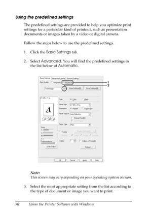 Page 7070Using the Printer Software with Windows
Using the predefined settings 
The predefined settings are provided to help you optimize print 
settings for a particular kind of printout, such as presentation 
documents or images taken by a video or digital camera.
Follow the steps below to use the predefined settings.
1. Click the Basic Settings tab.
2. Select Advanced. You will find the predefined settings in 
the list below of Automatic.
Note:
This screen may vary depending on your operating system...