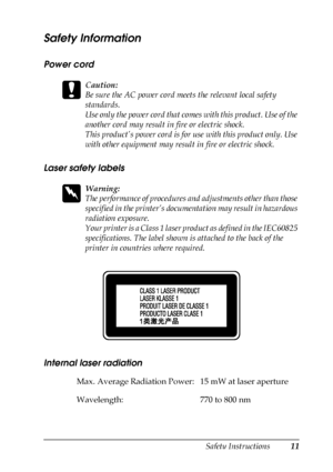 Page 11Safety Instructions11
Safety Information
Power cord
c
Caution:
Be sure the AC power cord meets the relevant local safety 
standards.
Use only the power cord that comes with this product. Use of the 
another cord may result in fire or electric shock.
This product’s power cord is for use with this product only. Use 
with other equipment may result in fire or electric shock.
Laser safety labels
w
Warning:
The performance of procedures and adjustments other than those 
specified in the printer’s...