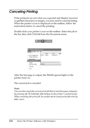 Page 128128Using the Printer Software with Windows
Canceling Printing
If the printouts are not what you expected and display incorrect 
or garbled characters or images, you may need to cancel printing. 
When the printer’s icon is displayed on the taskbar, follow the 
instructions below to cancel the printing.
Double-click your printer’s icon on the taskbar. Select the job in 
the list, then click Cancel from the Document menu.
After the last page is output, the Ready (green) light on the 
printer turns on.
The...