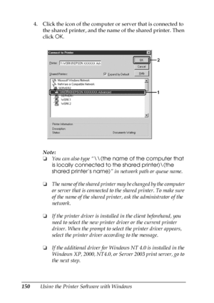 Page 150150Using the Printer Software with Windows 4. Click the icon of the computer or server that is connected to 
the shared printer, and the name of the shared printer. Then 
click OK.
Note:
❏You can also type “\\(the name of the computer that 
is locally connected to the shared printer)\(the 
shared printer’s name)” in network path or queue name.
❏The name of the shared printer may be changed by the computer 
or server that is connected to the shared printer. To make sure 
of the name of the shared printer,...