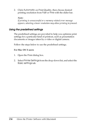 Page 156156Using the Printer Software with Macintosh 2. Click Automatic on Print Quality, then choose desired 
printing resolution from Fast or Fine with the slider bar.
Note:
If printing is unsuccessful or a memory-related error message 
appears, selecting a lower resolution may allow printing to proceed.
Using the predefined settings
The predefined settings are provided to help you optimize print 
settings for a particular kind of printout, such as presentation 
documents or images taken by a video or digital...