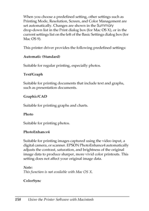 Page 158158Using the Printer Software with Macintosh When you choose a predefined setting, other settings such as 
Printing Mode, Resolution, Screen, and Color Management are 
set automatically. Changes are shown in the Summary 
drop-down list in the Print dialog box (for Mac OS X), or in the 
current settings list on the left of the Basic Settings dialog box (for 
Mac OS 9).
This printer driver provides the following predefined settings:
Automatic (Standard)
Suitable for regular printing, especially photos....