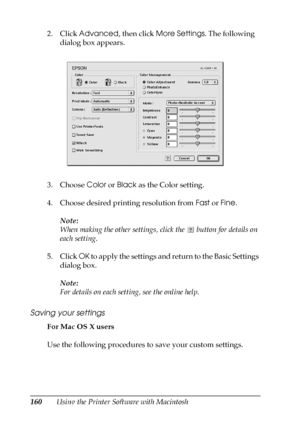 Page 160160Using the Printer Software with Macintosh 2. Click Advanced, then click More Settings. The following 
dialog box appears.
3. Choose Color or Black as the Color setting.
4. Choose desired printing resolution from Fast or Fine.
Note:
When making the other settings, click the   button for details on 
each setting.
5. Click OK to apply the settings and return to the Basic Settings 
dialog box.
Note:
For details on each setting, see the online help.
Saving your settings
For Mac OS X users
Use the following...