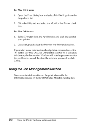 Page 190190Using the Printer Software with Macintosh For Mac OS X users
1. Open the Print dialog box and select Print Settings from the 
drop-down list.
2. Click the Utility tab and select the Monitor the Printer check 
box.
For Mac OS 9 users
1. Select Chooser from the Apple menu and click the icon for 
your printer.
2. Click Setup and select the Monitor the Printer check box.
If you wish to see information about printer consumables, click 
 button (for Mac OS X) or Details (for Mac OS 9). If you click 
this...