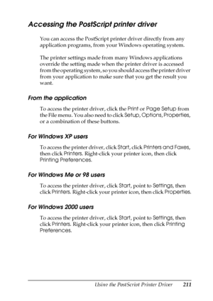 Page 211Using the PostScript Printer Driver211
6
6
6
6
6
6
6
6
6
6
6
6
Accessing the PostScript printer driver
You can access the PostScript printer driver directly from any 
application programs, from your Windows operating system.
The printer settings made from many Windows applications 
override the setting made when the printer driver is accessed 
from the operating system, so you should access the printer driver 
from your application to make sure that you get the result you 
want.
From the application
To...