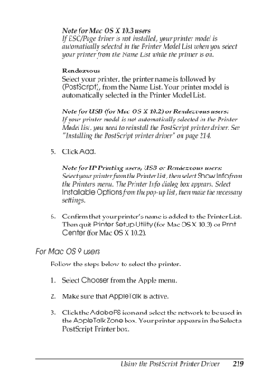 Page 219Using the PostScript Printer Driver219
6
6
6
6
6
6
6
6
6
6
6
6
Note for Mac OS X 10.3 users
If ESC/Page driver is not installed, your printer model is 
automatically selected in the Printer Model List when you select 
your printer from the Name List while the printer is on.
Rendezvous
Select your printer, the printer name is followed by 
(PostScript), from the Name List. Your printer model is 
automatically selected in the Printer Model List.
Note for USB (for Mac OS X 10.2) or Rendezvous users:
If your...