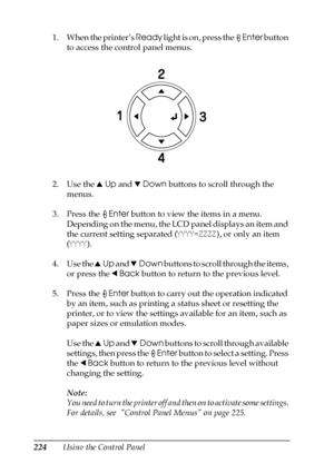 Page 224224Using the Control Panel 1. When the printer’s Ready light is on, press the Enter button 
to access the control panel menus.
2. Use the uUp and dDown buttons to scroll through the 
menus.
3. Press the Enter button to view the items in a menu. 
Depending on the menu, the LCD panel displays an item and 
the current setting separated (YYYY=ZZZZ), or only an item 
(YYYY).
4. Use the uUp and dDown buttons to scroll through the items, 
or press the lBack button to return to the previous level.
5. Press the...