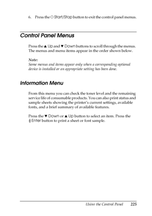 Page 225Using the Control Panel225
7
7
7
7
7
7
7
7
7
7
7
7
6. Press the NStart/Stop button to exit the control panel menus.
Control Panel Menus
Press the uUp and dDown buttons to scroll through the menus. 
The menus and menu items appear in the order shown below.
Note:
Some menus and items appear only when a corresponding optional 
device is installed or an appropriate setting has been done.
Information Menu
From this menu you can check the toner level and the remaining 
service life of consumable products. You...