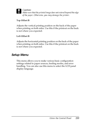 Page 233Using the Control Panel233
7
7
7
7
7
7
7
7
7
7
7
7
c
Caution:
Make sure that the printed image does not extend beyond the edge 
of the paper. Otherwise, you may damage the printer.
Top Offset B
Adjusts the vertical printing position on the back of the paper 
when printing on both sides. Use this if the printout on the back 
is not where you expected.
Left Offset B
Adjusts the horizontal printing position on the back of the paper 
when printing on both sides. Use this if the printout on the back 
is not...