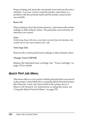 Page 240240Using the Control Panel Stops printing and clears the current job received from the active 
interface. You may want to reset the printer when there is a 
problem with the print job itself and the printer cannot print 
successfully.
Reset All
Stops printing, clears the printer memory, and restores the printer 
settings to their default values. The print jobs received from all 
interfaces are erased.
Note:
Performing Reset All clears print jobs received from all interfaces. Be 
careful not to interrupt...