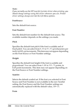 Page 246246Using the Control Panel Note:
If you normally use the HP LaserJet 4 printer driver when printing, you 
should change settings using this driver whenever you can. Printer 
driver settings always override the LJ4 Menu options.
FontSource
Sets the default font source.
Font Number
Sets the default font number for the default font source. The 
available number depends on the settings you made.
Pitch
Specifies the default font pitch if the font is scalable and of 
fixed-pitch. You can select from 0.44 to...