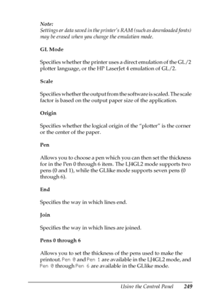 Page 249Using the Control Panel249
7
7
7
7
7
7
7
7
7
7
7
7
Note:
Settings or data saved in the printer’s RAM (such as downloaded fonts) 
may be erased when you change the emulation mode.
GL Mode
Specifies whether the printer uses a direct emulation of the GL/2 
plotter language, or the HP LaserJet 4 emulation of GL/2.
Scale
Specifies whether the output from the software is scaled. The scale 
factor is based on the output paper size of the application.
Origin
Specifies whether the logical origin of the “plotter”...