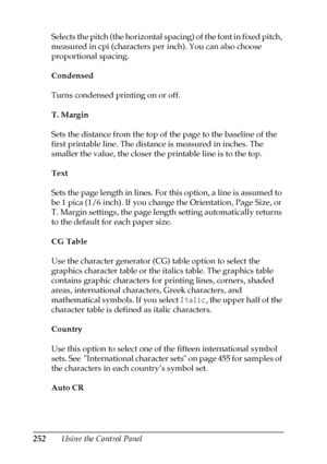 Page 252252Using the Control Panel Selects the pitch (the horizontal spacing) of the font in fixed pitch, 
measured in cpi (characters per inch). You can also choose 
proportional spacing.
Condensed
Turns condensed printing on or off.
T. Margin
Sets the distance from the top of the page to the baseline of the 
first printable line. The distance is measured in inches. The 
smaller the value, the closer the printable line is to the top.
Text
Sets the page length in lines. For this option, a line is assumed to 
be...