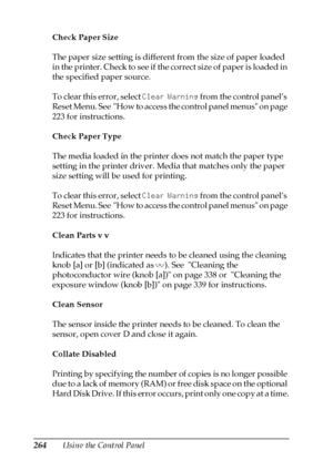 Page 264264Using the Control Panel Check Paper Size
The paper size setting is different from the size of paper loaded 
in the printer. Check to see if the correct size of paper is loaded in 
the specified paper source.
To clear this error, select Clear Warning from the control panel’s 
Reset Menu. See  How to access the control panel menus on page 
223 for instructions.
Check Paper Type
The media loaded in the printer does not match the paper type 
setting in the printer driver. Media that matches only the paper...