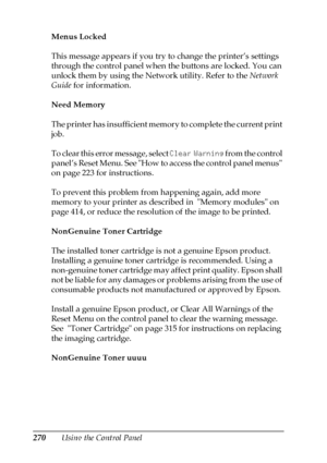 Page 270270Using the Control Panel Menus Locked
This message appears if you try to change the printer’s settings 
through the control panel when the buttons are locked. You can 
unlock them by using the Network utility. Refer to the Network 
Guide for information.
Need Memory
The printer has insufficient memory to complete the current print 
job. 
To clear this error message, select Clear Warning from the control 
panel’s Reset Menu. See How to access the control panel menus 
on page 223 for instructions.
To...