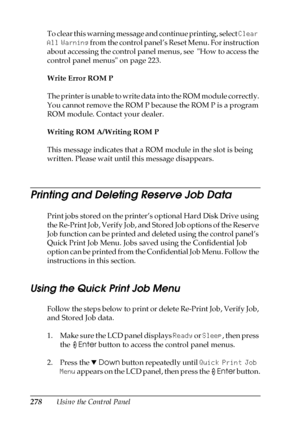 Page 278278Using the Control Panel To clear this warning message and continue printing, select Clear 
All Warning from the control panel’s Reset Menu. For instruction 
about accessing the control panel menus, see  How to access the 
control panel menus on page 223.
Write Error ROM P
The printer is unable to write data into the ROM module correctly. 
You cannot remove the ROM P because the ROM P is a program 
ROM module. Contact your dealer.
Writing ROM A/Writing ROM P
This message indicates that a ROM module in...