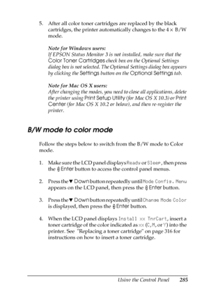 Page 285Using the Control Panel285
7
7
7
7
7
7
7
7
7
7
7
7
5. After all color toner cartridges are replaced by the black 
cartridges, the printer automatically changes to the 4 × B/W 
mode.
Note for Windows users:
If EPSON Status Monitor 3 is not installed, make sure that the 
Color Toner Cartridges check box on the Optional Settings 
dialog box is not selected. The Optional Settings dialog box appears 
by clicking the Settings button on the Optional Settings tab.
Note for Mac OS X users:
After changing the...