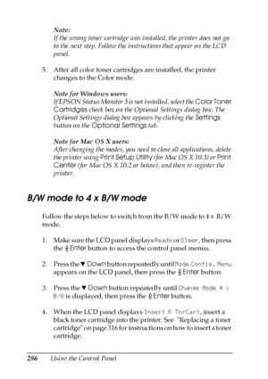 Page 286286Using the Control PanelNote:
If the wrong toner cartridge was installed, the printer does not go 
to the next step. Follow the instructions that appear on the LCD 
panel.
5. After all color toner cartridges are installed, the printer 
changes to the Color mode.
Note for Windows users:
If EPSON Status Monitor 3 is not installed, select the Color Toner 
Cartridges check box on the Optional Settings dialog box. The 
Optional Settings dialog box appears by clicking the Settings 
button on the Optional...