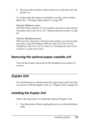 Page 293Installing Options293
8
8
8
8
8
8
8
8
8
8
8
8
8. Reconnect the interface cable and power cord, then turn the 
printer on.
To confirm that the option is installed correctly, print a Status 
Sheet. See  Printing a Status Sheet on page 370.
Note for Windows users:
If EPSON Status Monitor 3 is not installed, you have to make settings 
manually in the printer driver. See  Making Optional Settings on page 
98.
Note for Macintosh users:
When you have attached or removed printer options, you need to delete 
the...