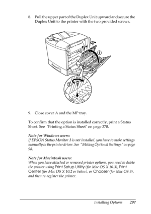 Page 297Installing Options297
8
8
8
8
8
8
8
8
8
8
8
8
8. Pull the upper part of the Duplex Unit upward and secure the 
Duplex Unit to the printer with the two provided screws.
9. Close cover A and the MP tray.
To confirm that the option is installed correctly, print a Status 
Sheet. See  Printing a Status Sheet on page 370.
Note for Windows users:
If EPSON Status Monitor 3 is not installed, you have to make settings 
manually in the printer driver. See  Making Optional Settings on page 
98.
Note for Macintosh...