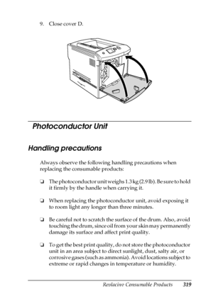 Page 319Replacing Consumable Products319
9
9
9
9
9
9
9
9
9
9
9
9
9. Close cover D.
  Photoconductor Unit
Handling precautions
Always observe the following handling precautions when 
replacing the consumable products:
❏The photoconductor unit weighs 1.3 kg (2.9 lb). Be sure to hold 
it firmly by the handle when carrying it.
❏When replacing the photoconductor unit, avoid exposing it 
to room light any longer than three minutes. 
❏Be careful not to scratch the surface of the drum. Also, avoid 
touching the drum,...