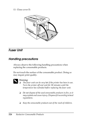 Page 326326Replacing Consumable Products 13. Close cover D.
Fuser Unit
Handling precautions
Always observe the following handling precautions when 
replacing the consumable products.
Do not touch the surface of the consumable product. Doing so 
may impair print quality.
w
Warning:
❏The fuser unit can be very hot if the printer has been in use. 
Turn the printer off and wait for 30 minutes until the 
temperature has subsided before replacing the fuser unit.
❏Do not dispose of the used consumable products in fire,...