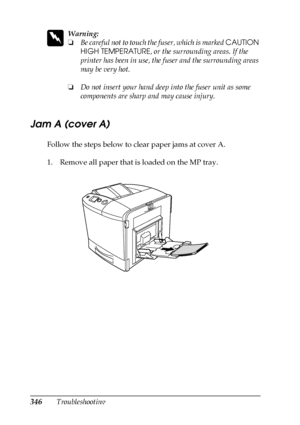 Page 346346Troubleshooting
w
Warning:
❏Be careful not to touch the fuser, which is marked CAUTION 
HIGH TEMPERATURE, or the surrounding areas. If the 
printer has been in use, the fuser and the surrounding areas 
may be very hot.
❏Do not insert your hand deep into the fuser unit as some 
components are sharp and may cause injury.
Jam A (cover A)
Follow the steps below to clear paper jams at cover A.
1. Remove all paper that is loaded on the MP tray.
 