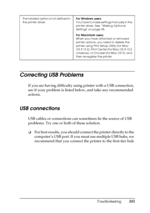 Page 385Troubleshooting385
11
11
11
11
11
11
11
11
11
11
11
11
Correcting USB Problems
If you are having difficulty using printer with a USB connection, 
see if your problem is listed below, and take any recommended 
actions.
USB connections
USB cables or connections can sometimes be the source of USB 
problems. Try one or both of these solution.
❏For best results, you should connect the printer directly to the 
computer’s USB port. If you must use multiple USB hubs, we 
recommend that you connect the printer to...