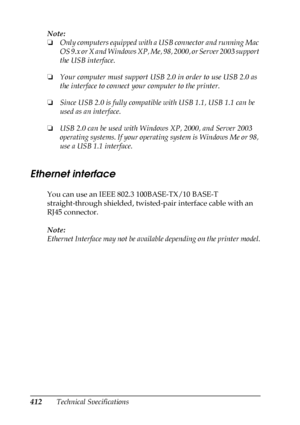 Page 412412Technical Specifications Note:
❏Only computers equipped with a USB connector and running Mac 
OS 9.x or X and Windows XP, Me, 98, 2000, or Server 2003 support 
the USB interface.
❏Your computer must support USB 2.0 in order to use USB 2.0 as 
the interface to connect your computer to the printer.
❏Since USB 2.0 is fully compatible with USB 1.1, USB 1.1 can be 
used as an interface.
❏USB 2.0 can be used with Windows XP, 2000, and Server 2003 
operating systems. If your operating system is Windows Me or...