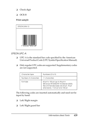 Page 429Information about Fonts429
C
C
C
C
C
C
C
C
C
C
C
C
❏Check digit
❏OCR-B
Print sample
EPSON UPC-A
❏UPC-A is the standard bar code specified by the American 
Universal Product Code (UPC Symbol Specification Manual).
❏Only regular UPC codes are supported. Supplementary codes 
are not supported.
The following codes are inserted automatically and need not be 
input by hand:
❏Left/Right margin
❏Left/Right guard bar
EPSON EAN-13
Character type Numbers (0 to 9)
Number of characters 11 characters
Font size 60 pt...