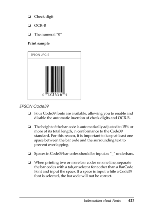 Page 431Information about Fonts431
C
C
C
C
C
C
C
C
C
C
C
C
❏Check digit
❏OCR-B
❏The numeral “0”
Print sample
EPSON Code39
❏Four Code39 fonts are available, allowing you to enable and 
disable the automatic insertion of check digits and OCR-B.
❏The height of the bar code is automatically adjusted to 15% or 
more of its total length, in conformance to the Code39 
standard. For this reason, it is important to keep at least one 
space between the bar code and the surrounding text to 
prevent overlapping.
❏Spaces in...