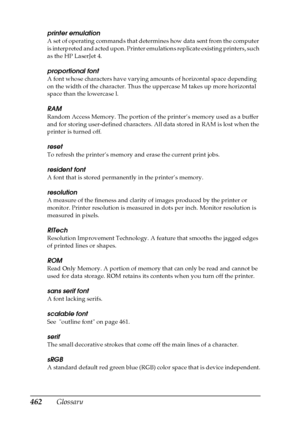 Page 462462Glossary
printer emulation
A set of operating commands that determines how data sent from the computer 
is interpreted and acted upon. Printer emulations replicate existing printers, such 
as the HP LaserJet 4.
proportional font
A font whose characters have varying amounts of horizontal space depending 
on the width of the character. Thus the uppercase M takes up more horizontal 
space than the lowercase l.
RAM
Random Access Memory. The portion of the printer’s memory used as a buffer 
and for storing...