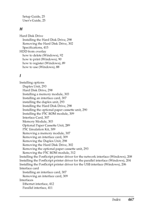 Page 467Index467
Setup Guide, 25
Users Guide, 25
H
Hard Disk Drive
Installing the Hard Disk Drive, 298
Removing the Hard Disk Drive, 302
Specifications, 415
HDD from overlay
how to delete (Windows), 92
how to print (Windows), 90
how to register (Windows), 89
how to use (Windows), 88
I
Installing options
Duplex Unit, 293
Hard Disk Drive, 298
Installing a memory module, 303
Installing an interface card, 307
installing the duplex unit, 293
Installing the Hard Disk Drive, 298
Installing the optional paper cassette...