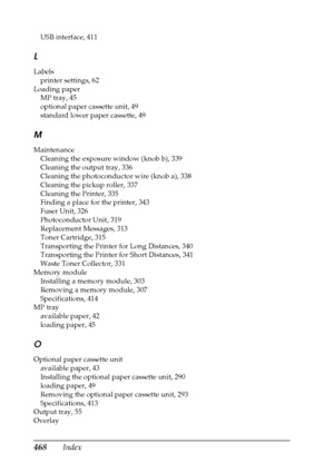 Page 468468Index
USB interface, 411
L
Labels
printer settings, 62
Loading paper
MP tray, 45
optional paper cassette unit, 49
standard lower paper cassette, 49
M
Maintenance
Cleaning the exposure window (knob b), 339
Cleaning the output tray, 336
Cleaning the photoconductor wire (knob a), 338
Cleaning the pickup roller, 337
Cleaning the Printer, 335
Finding a place for the printer, 343
Fuser Unit, 326
Photoconductor Unit, 319
Replacement Messages, 313
Toner Cartridge, 315
Transporting the Printer for Long...