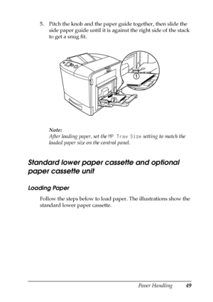 Page 49Paper Handling49
3
3
3
3
3
3
3
3
3
3
3
3
5. Pitch the knob and the paper guide together, then slide the 
side paper guide until it is against the right side of the stack 
to get a snug fit.
Note:
After loading paper, set the MP Tray Size setting to match the 
loaded paper size on the control panel.
Standard lower paper cassette and optional 
paper cassette unit
Loading Paper
Follow the steps below to load paper. The illustrations show the 
standard lower paper cassette.
 