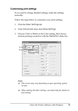 Page 73Using the Printer Software with Windows73
4
4
4
4
4
4
4
4
4
4
4
4
Customizing print settings
If you need to change detailed settings, make the settings 
manually.
Follow the steps below to customize your print settings.
1. Click the Basic Settings tab.
2. Click Advanced, then click More Settings.
3. Choose Color or Black as the Color setting, then choose 
desired printing resolution with the Resolution slider bar.
Note:
❏This screen may vary depending on your operating system 
version.
❏When making the...