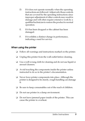 Page 9Safety Instructions9
When using the printer 
❏Follow all warnings and instructions marked on the printer.
❏Unplug this printer from the wall outlet before cleaning.
❏Use a well-wrung cloth for cleaning and do not use liquid or 
aerosol cleaners.
❏Avoid touching the components inside the printer unless 
instructed to do so in the printer’s documentation.
❏Never force printer components into place. Although the 
printer is designed to be sturdy, rough handling can damage 
it.
❏Be sure to keep consumables...